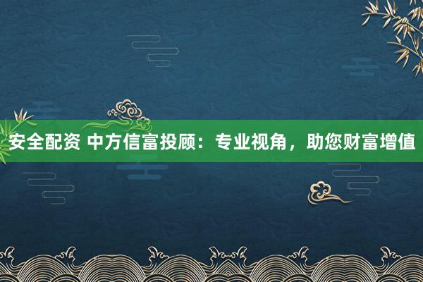 安全配资 中方信富投顾：专业视角，助您财富增值