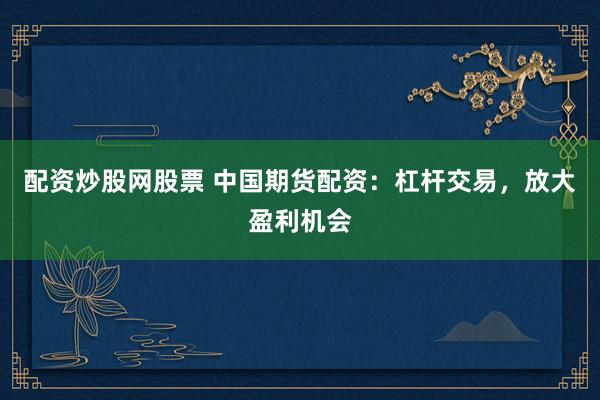 配资炒股网股票 中国期货配资：杠杆交易，放大盈利机会