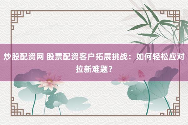 炒股配资网 股票配资客户拓展挑战:如何轻松应对拉新难题?