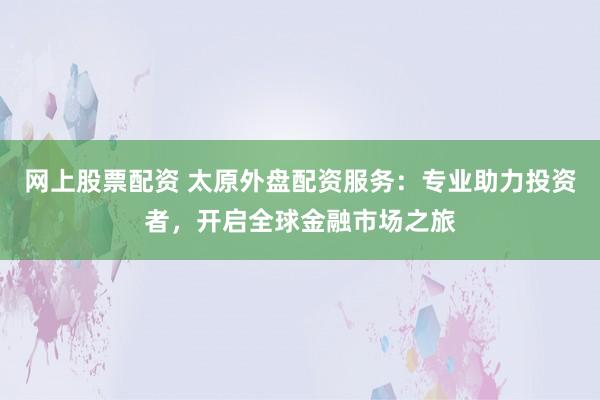 网上股票配资 太原外盘配资服务：专业助力投资者，开启全球金融市场之旅