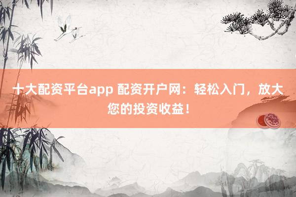 十大配资平台app 配资开户网:轻松入门,放大您的投资收益!