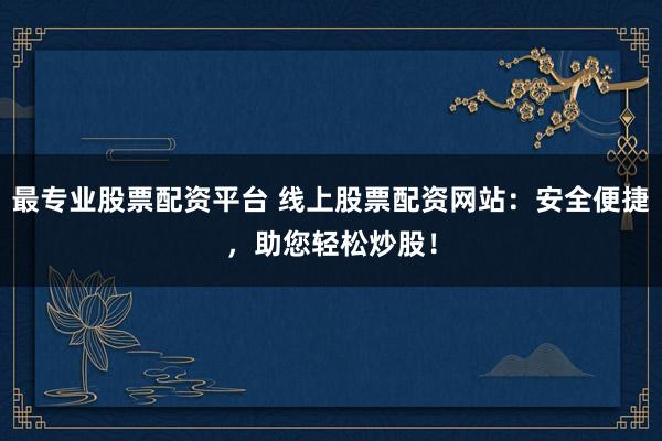 最专业股票配资平台 线上股票配资网站：安全便捷，助您轻松炒股！