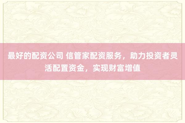最好的配资公司 信管家配资服务，助力投资者灵活配置资金，实现财富增值