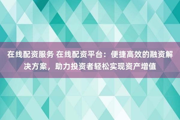 在线配资服务 在线配资平台:便捷高效的融资解决方案,助力投资者轻松实现资产增值