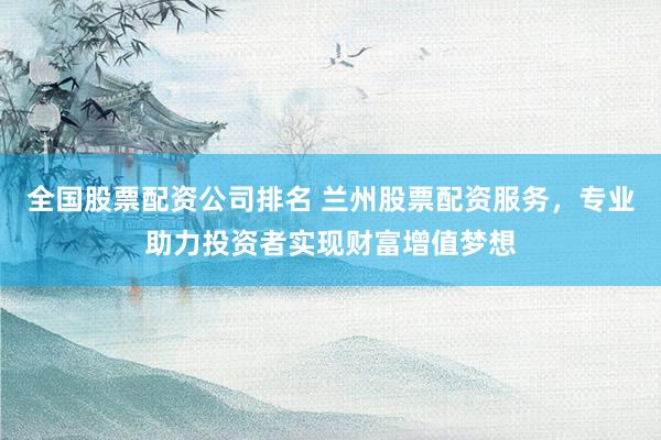 全国股票配资公司排名 兰州股票配资服务,专业助力投资者实现财富增值梦想