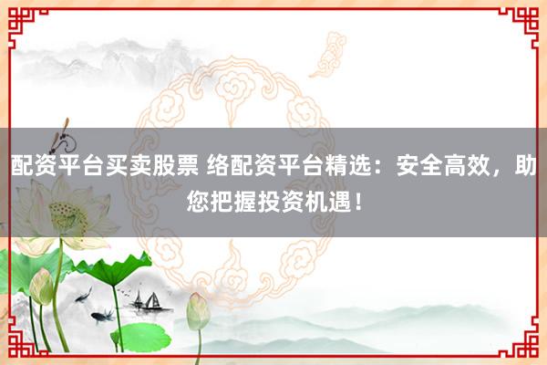 配资平台买卖股票 络配资平台精选：安全高效，助您把握投资机遇！