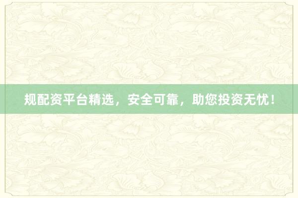 规配资平台精选,安全可靠,助您投资无忧!