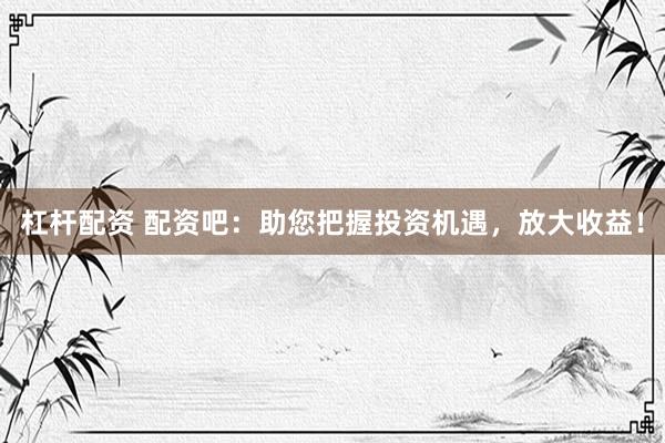 杠杆配资 配资吧：助您把握投资机遇，放大收益！