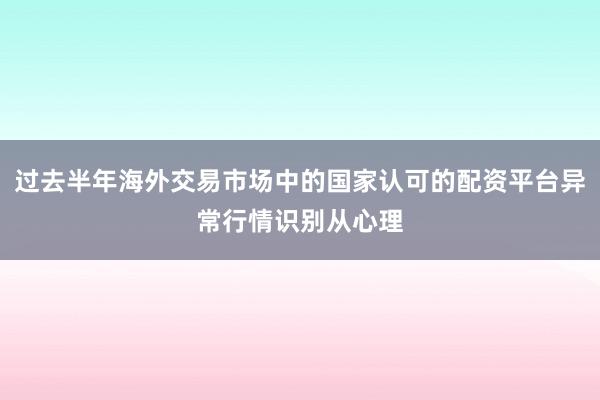 过去半年海外交易市场中的国家认可的配资平台异常行情识别从心理