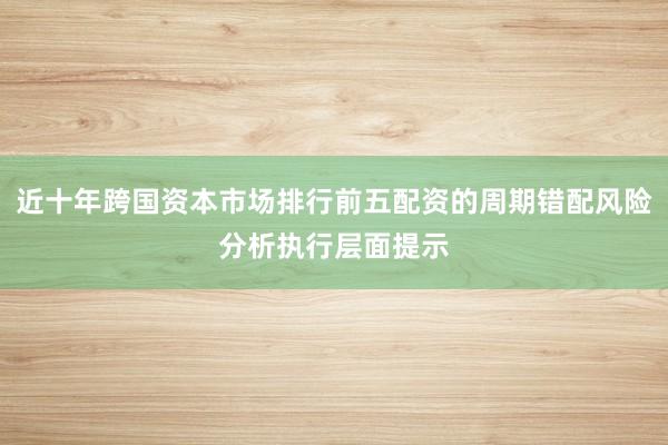 近十年跨国资本市场排行前五配资的周期错配风险分析执行层面提示