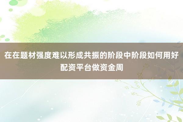 在在题材强度难以形成共振的阶段中阶段如何用好配资平台做资金周