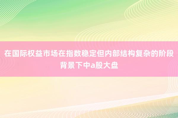 在国际权益市场在指数稳定但内部结构复杂的阶段背景下中a股大盘