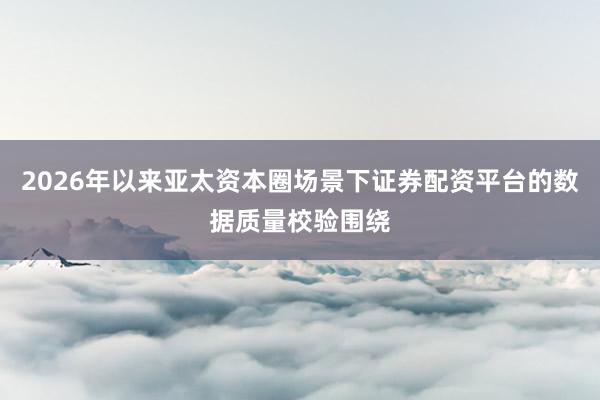 2026年以来亚太资本圈场景下证券配资平台的数据质量校验围绕
