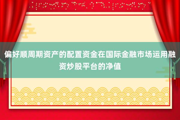偏好顺周期资产的配置资金在国际金融市场运用融资炒股平台的净值