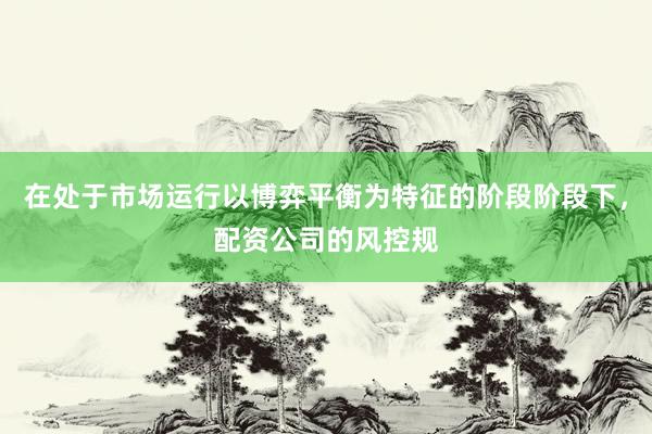 在处于市场运行以博弈平衡为特征的阶段阶段下，配资公司的风控规