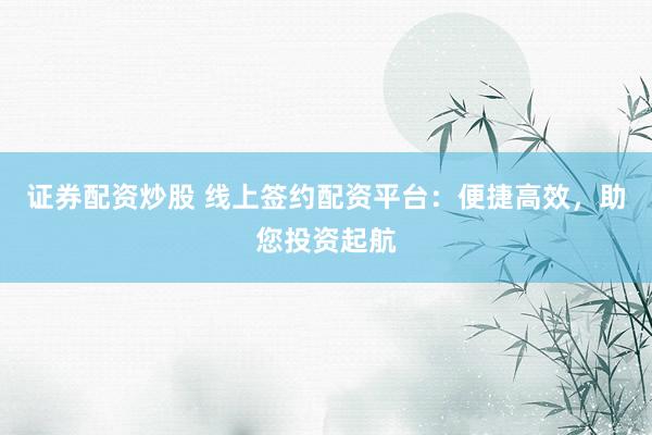 证券配资炒股 线上签约配资平台：便捷高效，助您投资起航