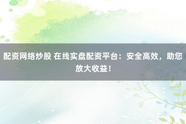 配资网络炒股 在线实盘配资平台：安全高效，助您放大收益！