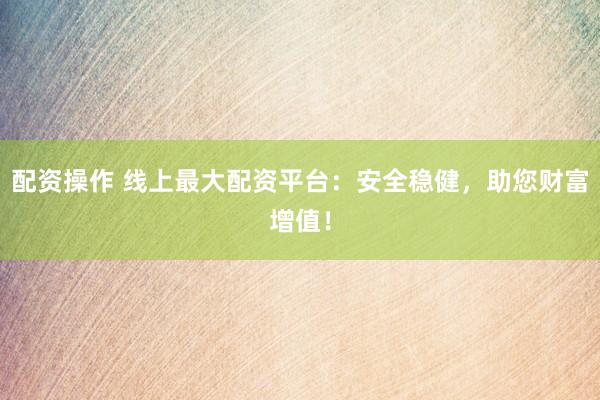 配资操作 线上最大配资平台：安全稳健，助您财富增值！