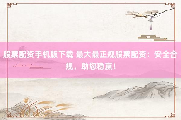 股票配资手机版下载 最大最正规股票配资：安全合规，助您稳赢！