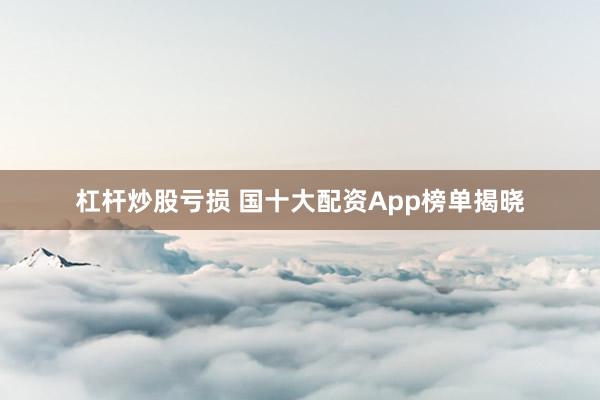 杠杆炒股亏损 国十大配资App榜单揭晓