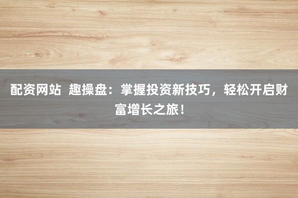 配资网站  趣操盘：掌握投资新技巧，轻松开启财富增长之旅！