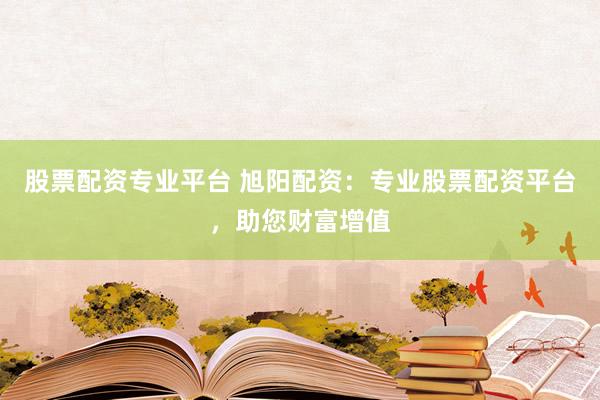 股票配资专业平台 旭阳配资：专业股票配资平台，助您财富增值