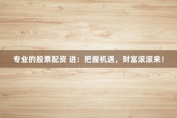 专业的股票配资 进：把握机遇，财富滚滚来！