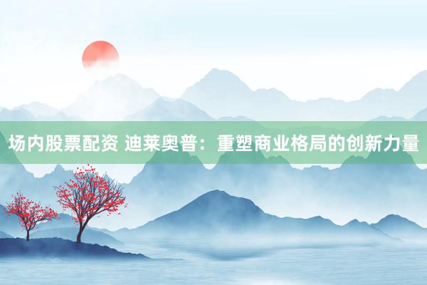 场内股票配资 迪莱奥普：重塑商业格局的创新力量