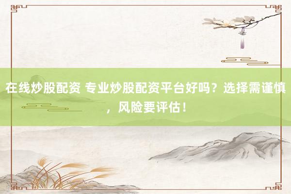 在线炒股配资 专业炒股配资平台好吗？选择需谨慎，风险要评估！