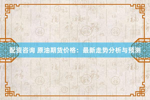 配资咨询 原油期货价格：最新走势分析与预测