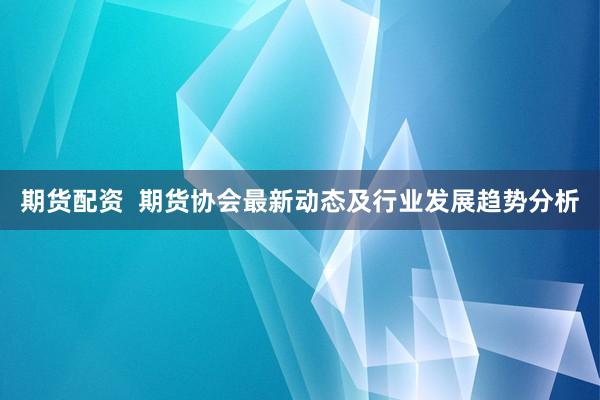 期货配资  期货协会最新动态及行业发展趋势分析