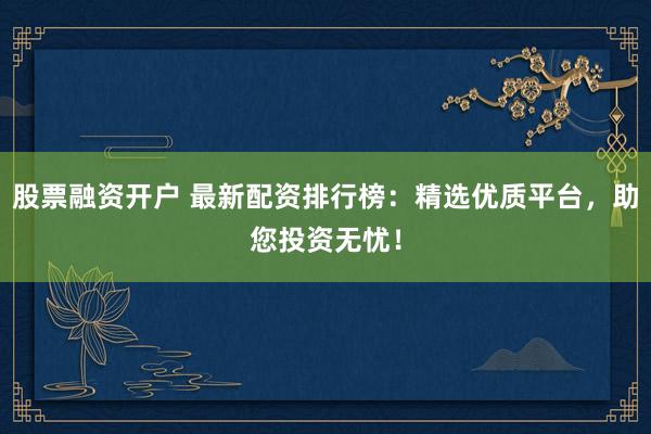 股票融资开户 最新配资排行榜：精选优质平台，助您投资无忧！